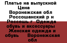 Платье на выпускной › Цена ­ 6 000 - Воронежская обл., Россошанский р-н, Россошь г. Одежда, обувь и аксессуары » Женская одежда и обувь   . Воронежская обл.